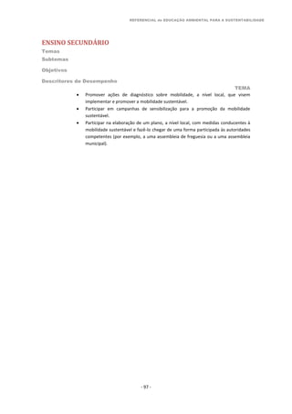 REFERENCIAL de EDUCAÇÃO AMBIENTAL PARA A SUSTENTABILIDADE
ENSINO SECUNDÁRIO
Temas
Subtemas
Objetivos
Descritores de Desempenho
TEMA
- 97 -
 Promover ações de diagnóstico sobre mobilidade, a nível local, que visem
implementar e promover a mobilidade sustentável.
 Participar em campanhas de sensibilização para a promoção da mobilidade
sustentável.
 Participar na elaboração de um plano, a nível local, com medidas conducentes à
mobilidade sustentável e fazê-lo chegar de uma forma participada às autoridades
competentes (por exemplo, a uma assembleia de freguesia ou a uma assembleia
municipal).
 
