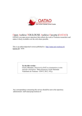 Open Archive TOULOUSE Archive Ouverte (OATAO)
OATAO is an open access repository that collects the work of Toulouse researchers and
makes it freely available over the web where possible.
This is an author-deposited version published in : http://oatao.univ-toulouse.fr/
Eprints ID : 8556
To cite this version :
Cluzel, Marianne. Intérêt de la SvO2 en réanimation et soins
intensifs vétérinaires. Thèse d'exercice, Ecole Nationale
Vétérinaire de Toulouse - ENVT, 2012, 142 p.
Any correspondance concerning this service should be sent to the repository
administrator: staff-oatao@inp-toulouse.fr.
 
