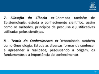 10
7- Filosofia da Ciência => Chamada  também  de 
Epistemologia,  estuda  o  conhecimento  científico,  assim 
como os métodos, princípios de pesquisa e justificativas 
utilizadas pelos cientistas.
 
8 - Teoria do Conhecimento => Denominada  também 
como Gnosiologia. Estuda as diversas formas de conhecer 
e  apreender  a  realidade,  pesquisando  a  origem,  os 
fundamentos e a importância do conhecimento.
 
 