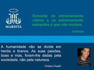 11
A humanidade não se divide em
heróis e tiranos. As suas paixões,
boas e más, foram-lhe dadas pela
sociedade, não pela natureza.
Charles Chaplin
Somente os extremamente
sábios e os extremamente
estúpidos é que não mudam.
Confúcio
 