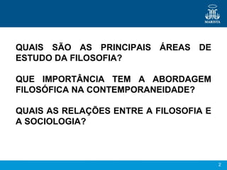 2
QUAIS SÃO AS PRINCIPAIS ÁREAS DE
ESTUDO DA FILOSOFIA?
QUE IMPORTÂNCIA TEM A ABORDAGEM
FILOSÓFICA NA CONTEMPORANEIDADE?
QUAIS AS RELAÇÕES ENTRE A FILOSOFIA E
A SOCIOLOGIA?
 