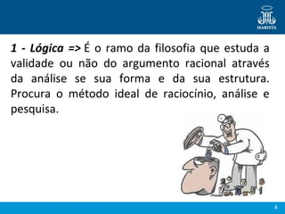 4
1 - Lógica => É o ramo da filosofia que estuda a 
validade  ou  não  do  argumento  racional  através 
da  análise  se  sua  forma  e  da  sua  estrutura. 
Procura  o  método  ideal  de  raciocínio,  análise  e 
pesquisa.
 
 