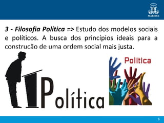 6
3 - Filosofia Política => Estudo dos modelos sociais 
e  políticos.  A  busca  dos  princípios  ideais  para  a 
construção de uma ordem social mais justa.
 