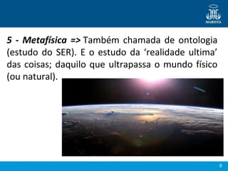 8
5 - Metafísica => Também chamada de ontologia 
(estudo do SER). E o estudo da ‘realidade ultima’ 
das coisas; daquilo que ultrapassa o mundo físico 
(ou natural).
 