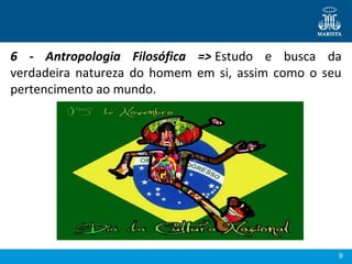 9
6 - Antropologia Filosófica => Estudo  e  busca  da 
verdadeira  natureza  do  homem  em  si,  assim  como  o seu 
pertencimento ao mundo.
 