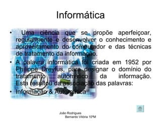 Informática Uma ciência que se propõe aperfeiçoar, regularmente e desenvolver o conhecimento e aproveitamento do computador e das técnicas de tratamento da informação. A palavra informática foi criada em 1952 por Philippe Dreyfus, para designar o domínio do tratamento automático da informação. Esta resultou da associação das palavras:  Informação & Automática  João Rodrigues  Bernardo Vitória 10ºM 
