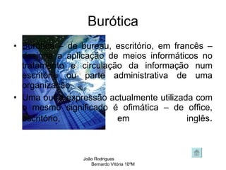 Burótica Burótica – de bureau, escritório, em francês – designa a aplicação de meios informáticos no tratamento e circulação da informação num escritório ou parte administrativa de uma organização. Uma outra expressão actualmente utilizada com o mesmo significado é ofimática – de office, escritório, em inglês . João Rodrigues  Bernardo Vitória 10ºM 