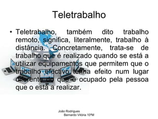 Teletrabalho Teletrabalho, também dito trabalho remoto, significa, literalmente, trabalho à distância. Concretamente, trata-se de trabalho que é realizado quando se está a utilizar equipamentos que permitem que o trabalho efectivo tenha efeito num lugar diferente do que é ocupado pela pessoa que o está a realizar.  João Rodrigues  Bernardo Vitória 10ºM 