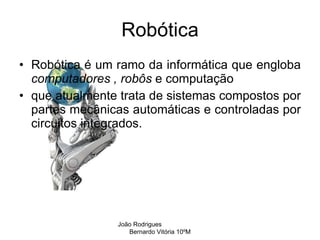 Robótica Robótica é um ramo da informática que engloba  computadores ,   robôs  e computação que atualmente trata de sistemas compostos por partes mecânicas automáticas e controladas por circuitos integrados. João Rodrigues  Bernardo Vitória 10ºM 