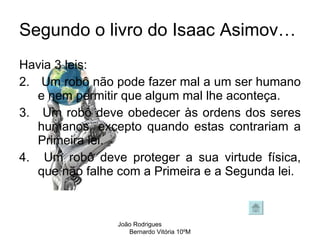 Segundo o livro do Isaac Asimov… Havia 3 leis: Um robô não pode fazer mal a um ser humano e nem permitir que algum mal lhe aconteça.  Um robô deve obedecer às ordens dos seres humanos, excepto quando estas contrariam a Primeira lei.  Um robô deve proteger a sua virtude física, que não falhe com a Primeira e a Segunda lei.  João Rodrigues  Bernardo Vitória 10ºM 