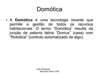 Domótica A  Domótica  é uma tecnologia recente que permite a gestão de todos os recursos habitacionais. O termo “Domótica” resulta da junção da palavra latina “Domus” (casa) com “Robótica” (controlo automatizado de algo).  João Rodrigues  Bernardo Vitória 10ºM 