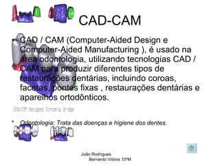 CAD-CAM CAD / CAM (Computer-Aided Design e Computer-Aided Manufacturing ), é usado na área odontologia, utilizando tecnologias CAD / CAM para produzir diferentes tipos de restaurações dentárias, incluindo coroas, facetas, pontes fixas , restaurações dentárias e aparelhos ortodônticos.  Odontologia: Trata das doenças e higiene dos dentes.   João Rodrigues  Bernardo Vitória 10ºM 