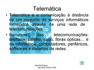 Telemática Telemática é a comunicação à distância de um conjunto de serviços informáticos fornecidos através de uma rede de  telecomunicações.  Recursos das telecomunicações: telefonia, satélite, cabo, fibras ópticas… e da informática: computadores, periféricos, softwares e sistemas de redes  João Rodrigues  Bernardo Vitória 10ºM 