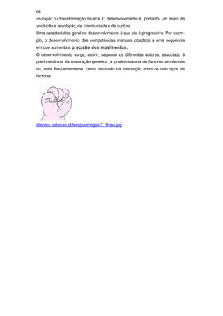 de
mutação ou transformação brusca. O desenvolvimento é, portanto, um misto de
evolução e revolução, de continuidade e de ruptura.
Uma característica geral do desenvolvimento é que ele é progressivo. Por exem-
plo, o desenvolvimento das competências manuais obedece a uma sequência
em que aumenta a precisão dos movimentos.
O desenvolvimento surge, assim, segundo os diferentes autores, associado à
predominância da maturação genética, à predominância de factores ambientais
ou, mais frequentemente, como resultado da interacção entre os dois tipos de
factores.




clientes.netvisao.pt/terapia/images/7_1mes.jpg
 