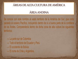 Se conoce con este nombre al vasto territorio de la América del Sur, que corre
paralelo al océano Pacífico, incluyendo dentro de sí a buena parte de la cordillera
de los Andes. Comprendería dentro de dicha zona de alta cultura los siguientes
territorios:
La parte sur de Colombia
Todo el territorio de Ecuador y Perú
El occidente de Bolivia
El norte de Chile y Argentina.
 