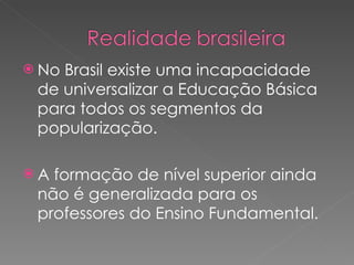 No Brasil existe uma incapacidade de universalizar a Educação Básica para todos os segmentos da popularização. A formação de nível superior ainda não é generalizada para os professores do Ensino Fundamental.  