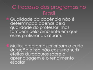 Qualidade da docência não é determinada apenas pela qualidade do professor, mas também pelo ambiente em que esses profissionais atuam.  Muitos programas priorizam a curta duração e isso não costuma surtir efeitos duradouros sobre a aprendizagem e o rendimento escolar 