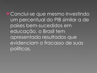 Conclui-se que mesmo investindo um percentual do PIB similar a de países bem-sucedidos em educação, o Brasil tem apresentado resultados que evidenciam o fracasso de suas políticas. 