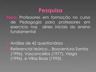 Foco:  Professores em formação no curso de Pedagogia para professores em exercício nas  séries iniciais do ensino fundamental Análise de 42 questionários  Referencial teórico... Boaventura Santos (1996), Vasconcellos (1977), Veiga (1996), e Villas Boas (1993). 