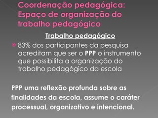 Trabalho pedagógico 83% dos participantes da pesquisa acreditam que ser o  PPP  o instrumento que possibilita a organização do trabalho pedagógico da escola PPP uma reflexão profunda sobre as  finalidades da escola, assume o caráter processual, organizativo e intencional.  