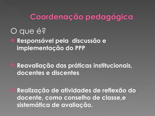 O que é? Responsável pela  discussão e implementação do PPP Reavaliação das práticas institucionais, docentes e discentes Realização de atividades de reflexão do docente, como conselho de classe,e sistemática de avaliação.  