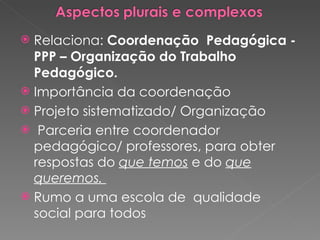 Relaciona:  Coordenação  Pedagógica -PPP – Organização do Trabalho Pedagógico. Importância da coordenação Projeto sistematizado/ Organização Parceria entre coordenador pedagógico/ professores, para obter respostas do  que temos  e do  que queremos.  Rumo a uma escola de  qualidade social para todos 