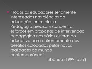 “ Todos os educadores seriamente interessados nas ciências da educação, entre elas a Pedagogia,precisam concentrar esforços em propostas de intervenção pedagógica nas várias esferas do educativo para enfrentamento dos desafios colocados pelas novas realidades do mundo contemporâneo”.    Libâneo (1999, p.59) 