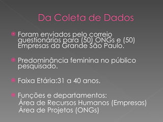 Foram enviados pelo correio questionários para (50) ONGs e (50) Empresas da Grande São Paulo. Predominância feminina no público pesquisado. Faixa Etária:31 a 40 anos. Funções e departamentos:  Área de Recursos Humanos (Empresas) Área de Projetos (ONGs)  