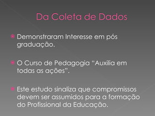 Demonstraram Interesse em pós graduação. O Curso de Pedagogia “Auxilia em todas as ações”. Este estudo sinaliza que compromissos devem ser assumidos para a formação do Profissional da Educação. 