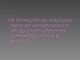 A formação do educador deve ser voltada para a atuação em diferentes contextos culturais e sociais.  