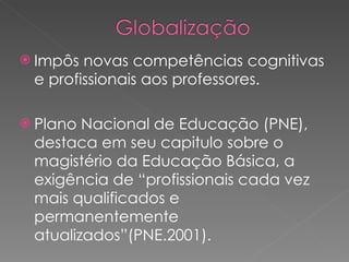 Impôs novas competências cognitivas e profissionais aos professores. Plano Nacional de Educação (PNE), destaca em seu capitulo sobre o magistério da Educação Básica, a exigência de “profissionais cada vez mais qualificados e permanentemente atualizados”(PNE.2001).  