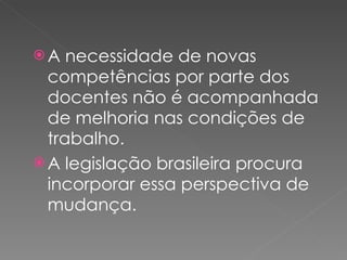 A necessidade de novas competências por parte dos docentes não é acompanhada de melhoria nas condições de trabalho. A legislação brasileira procura incorporar essa perspectiva de mudança. 