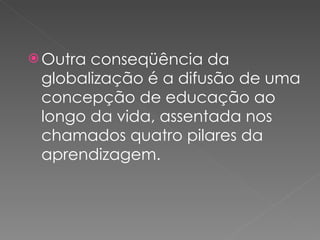 Outra conseqüência da globalização é a difusão de uma concepção de educação ao longo da vida, assentada nos chamados quatro pilares da aprendizagem.  