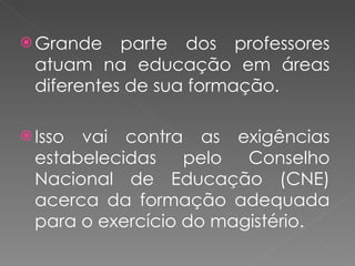Grande parte dos professores atuam na educação em áreas diferentes de sua formação. Isso vai contra as exigências estabelecidas pelo Conselho Nacional de Educação (CNE) acerca da formação adequada para o exercício do magistério. 