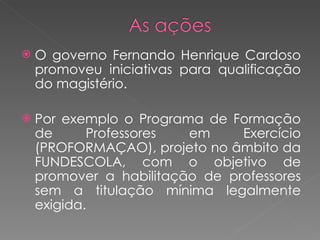 O governo Fernando Henrique Cardoso promoveu iniciativas para qualificação do magistério. Por exemplo o Programa de Formação de Professores em Exercício (PROFORMAÇAO), projeto no âmbito da FUNDESCOLA, com o objetivo de promover a habilitação de professores sem a titulação mínima legalmente exigida.  