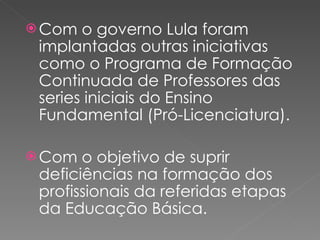 Com o governo Lula foram implantadas outras iniciativas como o Programa de Formação Continuada de Professores das series iniciais do Ensino Fundamental (Pró-Licenciatura). Com o objetivo de suprir deficiências na formação dos profissionais da referidas etapas da Educação Básica. 