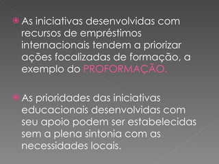 As iniciativas desenvolvidas com recursos de empréstimos internacionais tendem a priorizar ações focalizadas de formação, a exemplo do  PROFORMAÇÃO. As prioridades das iniciativas educacionais desenvolvidas com seu apoio podem ser estabelecidas sem a plena sintonia com as necessidades locais.  