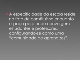 A especificidade da escola reside no fato de constituir-se enquanto espaço para onde convergem estudantes e professores, configurando-se como uma “comunidade de aprendizes”. 