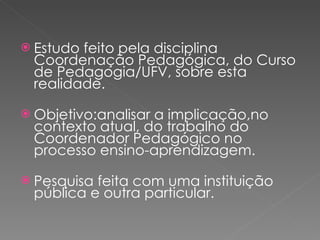 Estudo feito pela disciplina Coordenação Pedagógica, do Curso de Pedagogia/UFV, sobre esta realidade. Objetivo:analisar a implicação,no contexto atual, do trabalho do Coordenador Pedagógico no processo ensino-aprendizagem. Pesquisa feita com uma instituição pública e outra particular. 