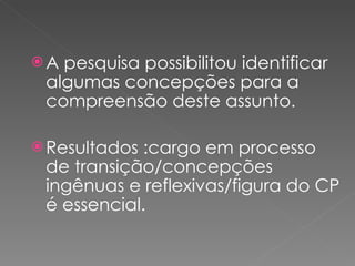 A pesquisa possibilitou identificar algumas concepções para a compreensão deste assunto. Resultados :cargo em processo de transição/concepções ingênuas e reflexivas/figura do CP é essencial. 