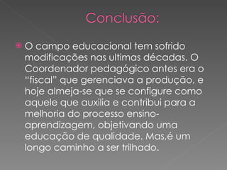 O campo educacional tem sofrido modificações nas ultimas décadas. O Coordenador pedagógico antes era o “fiscal” que gerenciava a produção, e hoje almeja-se que se configure como aquele que auxilia e contribui para a melhoria do processo ensino-aprendizagem, objetivando uma educação de qualidade. Mas,é um longo caminho a ser trilhado. 