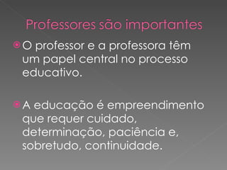 O professor e a professora têm um papel central no processo educativo. A educação é empreendimento que requer cuidado, determinação, paciência e, sobretudo, continuidade. 