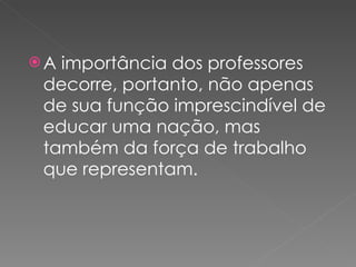A importância dos professores decorre, portanto, não apenas de sua função imprescindível de educar uma nação, mas também da força de trabalho que representam. 