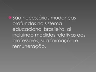 São necessárias mudanças profundas no sistema educacional brasileiro, aí incluindo medidas relativas aos professores, sua formação e remuneração. 