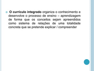 O currículo integrado organiza o conhecimento e 
desenvolve o processo de ensino – aprendizagem 
de forma que os conceitos sejam apreendidos 
como sistema de relações de uma totalidade 
concreta que se pretende explicar / compreender 
 