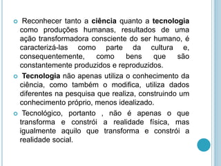  Reconhecer tanto a ciência quanto a tecnologia 
como produções humanas, resultados de uma 
ação transformadora consciente do ser humano, é 
caracterizá-las como parte da cultura e, 
consequentemente, como bens que são 
constantemente produzidos e reproduzidos. 
 Tecnologia não apenas utiliza o conhecimento da 
ciência, como também o modifica, utiliza dados 
diferentes na pesquisa que realiza, construindo um 
conhecimento próprio, menos idealizado. 
 Tecnológico, portanto , não é apenas o que 
transforma e constrói a realidade física, mas 
igualmente aquilo que transforma e constrói a 
realidade social. 
 