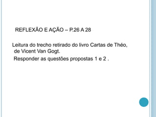 REFLEXÃO E AÇÃO – P.26 A 28 
Leitura do trecho retirado do livro Cartas de Théo, 
de Vicent Van Gogt. 
Responder as questões propostas 1 e 2 . 
 