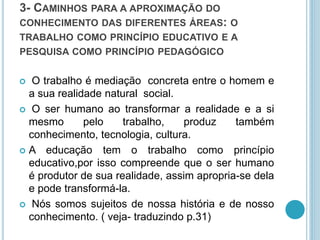 3- CAMINHOS PARA A APROXIMAÇÃO DO 
CONHECIMENTO DAS DIFERENTES ÁREAS: O 
TRABALHO COMO PRINCÍPIO EDUCATIVO E A 
PESQUISA COMO PRINCÍPIO PEDAGÓGICO 
 O trabalho é mediação concreta entre o homem e 
a sua realidade natural social. 
 O ser humano ao transformar a realidade e a si 
mesmo pelo trabalho, produz também 
conhecimento, tecnologia, cultura. 
 A educação tem o trabalho como princípio 
educativo,por isso compreende que o ser humano 
é produtor de sua realidade, assim apropria-se dela 
e pode transformá-la. 
 Nós somos sujeitos de nossa história e de nosso 
conhecimento. ( veja- traduzindo p.31) 
 