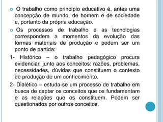  O trabalho como princípio educativo é, antes uma 
concepção de mundo, de homem e de sociedade 
e, portanto da própria educação. 
 Os processos de trabalho e as tecnologias 
correspondem a momentos da evolução das 
formas materiais de produção e podem ser um 
ponto de partida: 
1- Histórico – o trabalho pedagógico procura 
evidenciar, junto aos conceitos: razões, problemas, 
necessidades, dúvidas que constituem o contexto 
de produção de um conhecimento. 
2- Dialético – estuda-se um processo de trabalho em 
busca de captar os conceitos que os fundamentam 
e as relações que os constituem. Podem ser 
questionados por outros conceitos. 
 