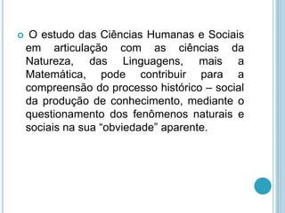  O estudo das Ciências Humanas e Sociais 
em articulação com as ciências da 
Natureza, das Linguagens, mais a 
Matemática, pode contribuir para a 
compreensão do processo histórico – social 
da produção de conhecimento, mediante o 
questionamento dos fenômenos naturais e 
sociais na sua “obviedade” aparente. 
 